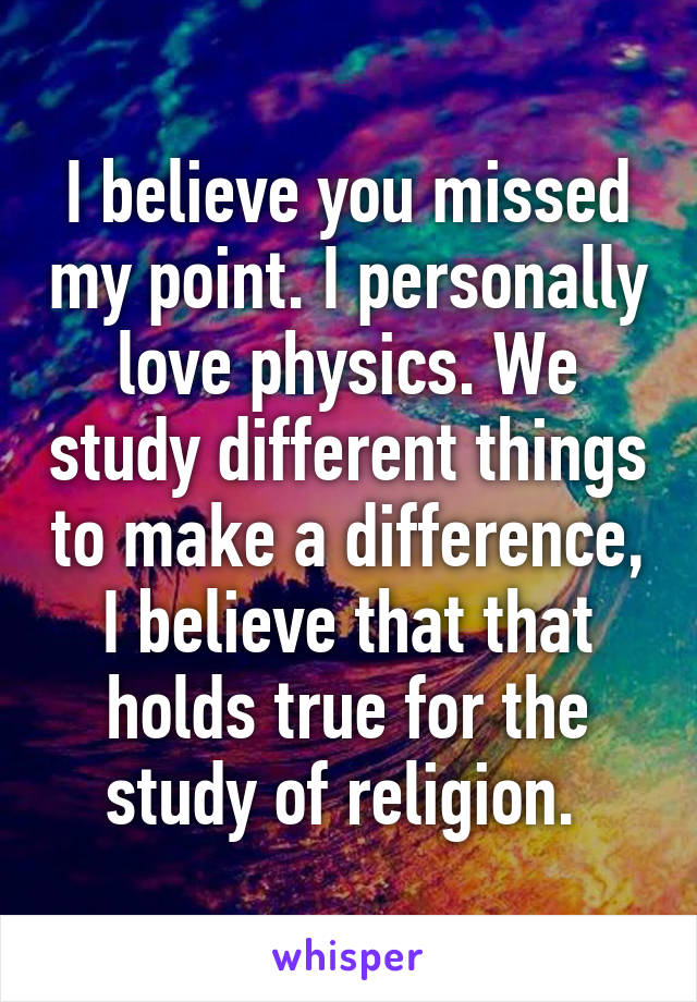 I believe you missed my point. I personally love physics. We study different things to make a difference, I believe that that holds true for the study of religion. 