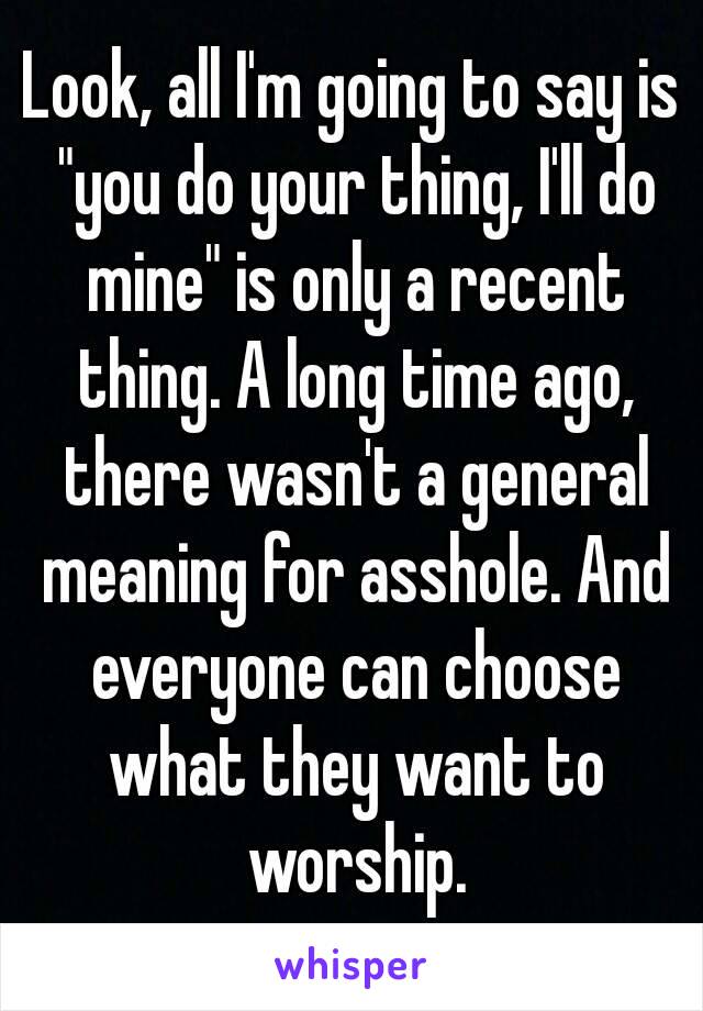 Look, all I'm going to say is "you do your thing, I'll do mine" is only a recent thing. A long time ago, there wasn't a general meaning for asshole. And everyone can choose what they want to worship.