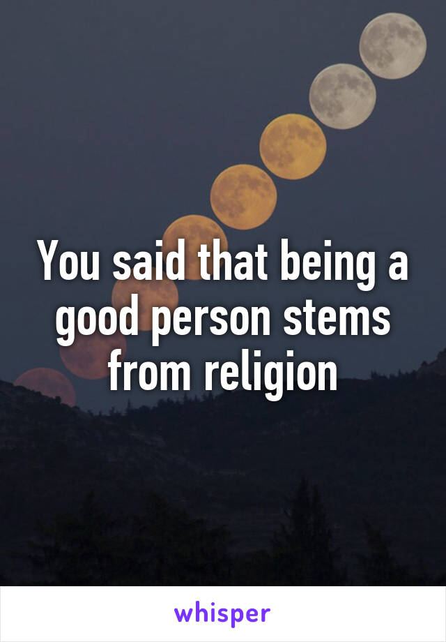 You said that being a good person stems from religion