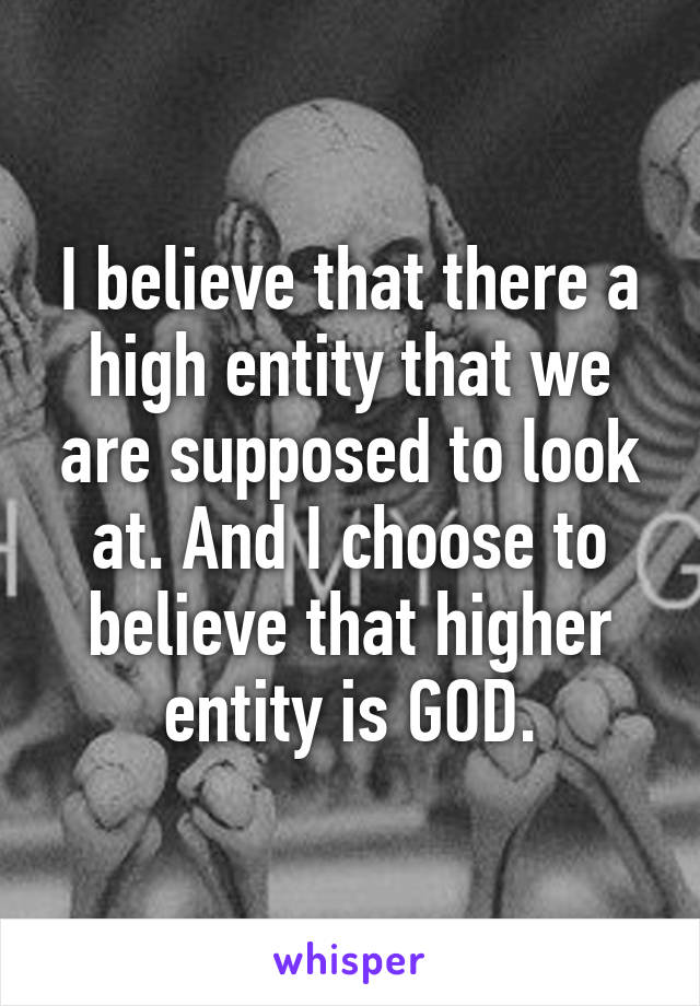 I believe that there a high entity that we are supposed to look at. And I choose to believe that higher entity is GOD.