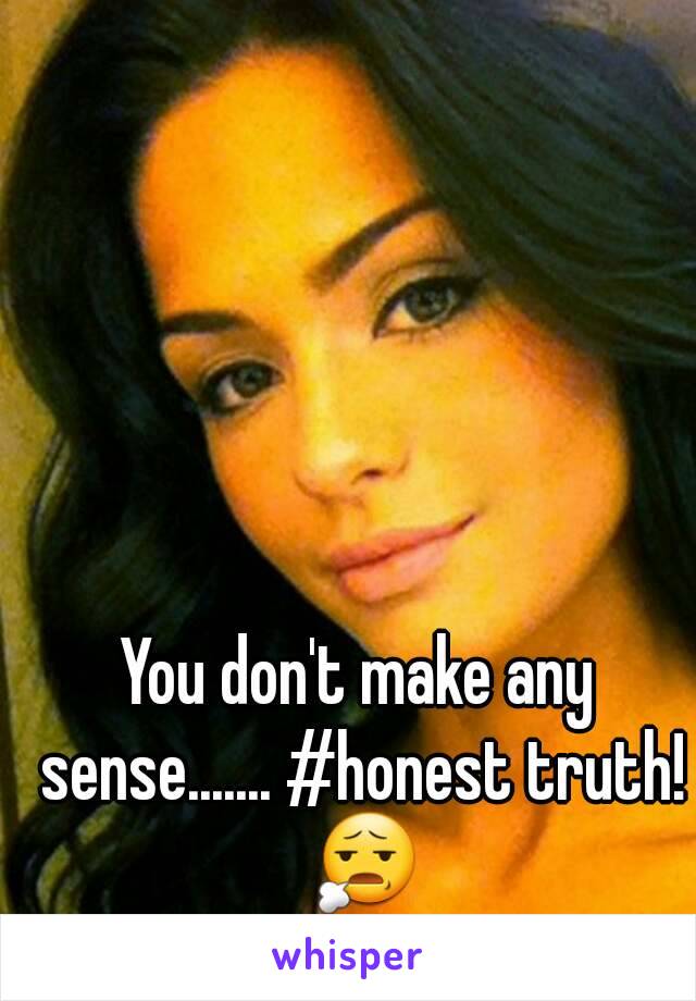 You don't make any sense....... #honest truth! 😧