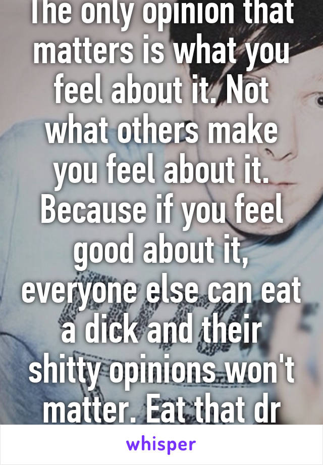 The only opinion that matters is what you feel about it. Not what others make you feel about it. Because if you feel good about it, everyone else can eat a dick and their shitty opinions won't matter. Eat that dr Phil. 