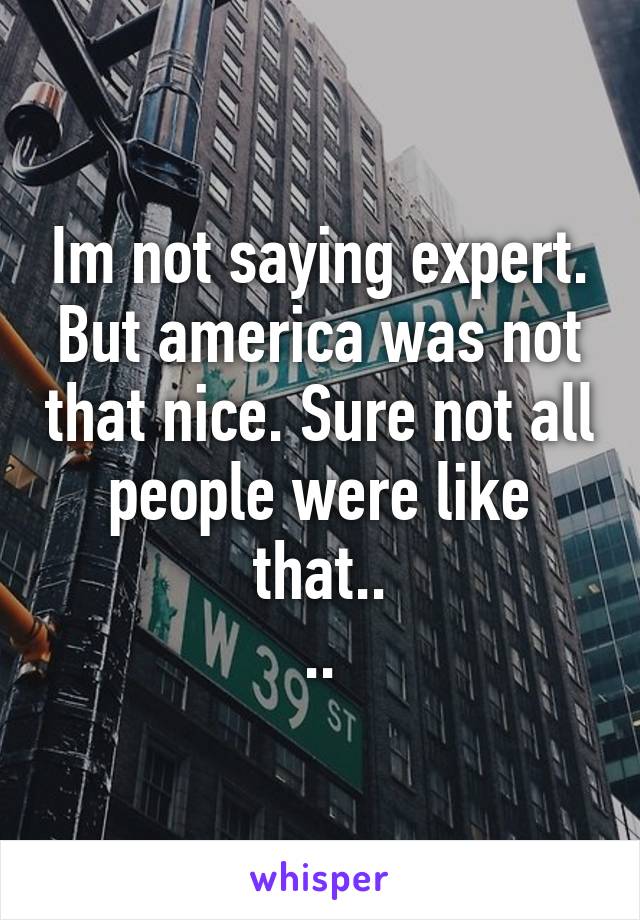 Im not saying expert. But america was not that nice. Sure not all people were like that..
..