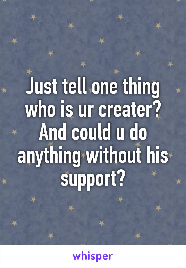 Just tell one thing who is ur creater? And could u do anything without his support?