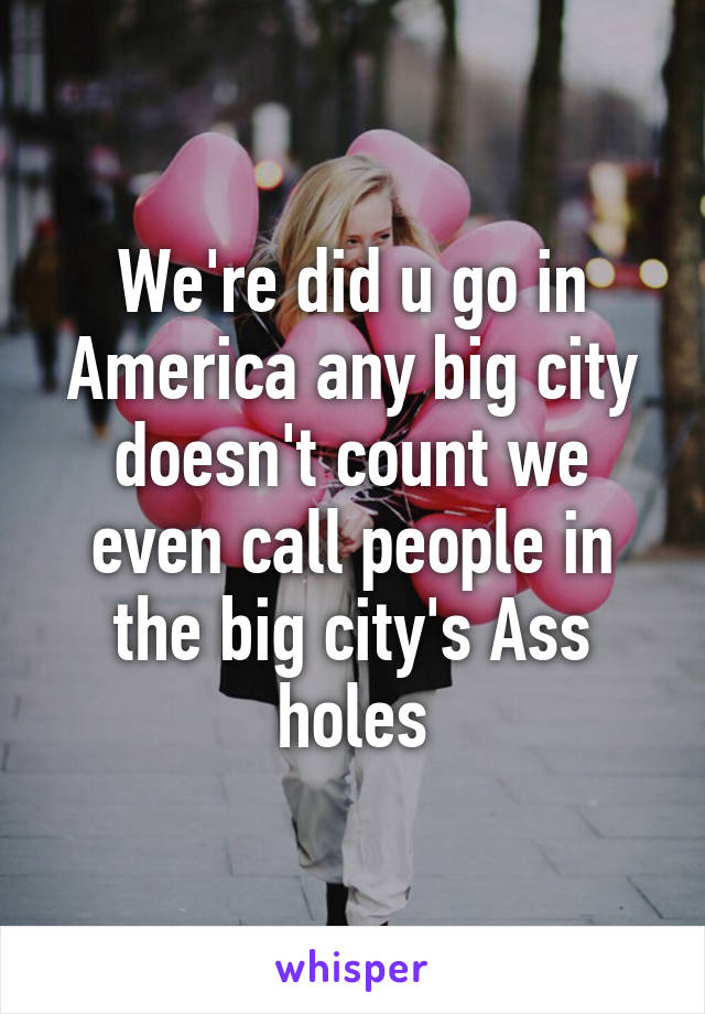 We're did u go in America any big city doesn't count we even call people in the big city's Ass holes