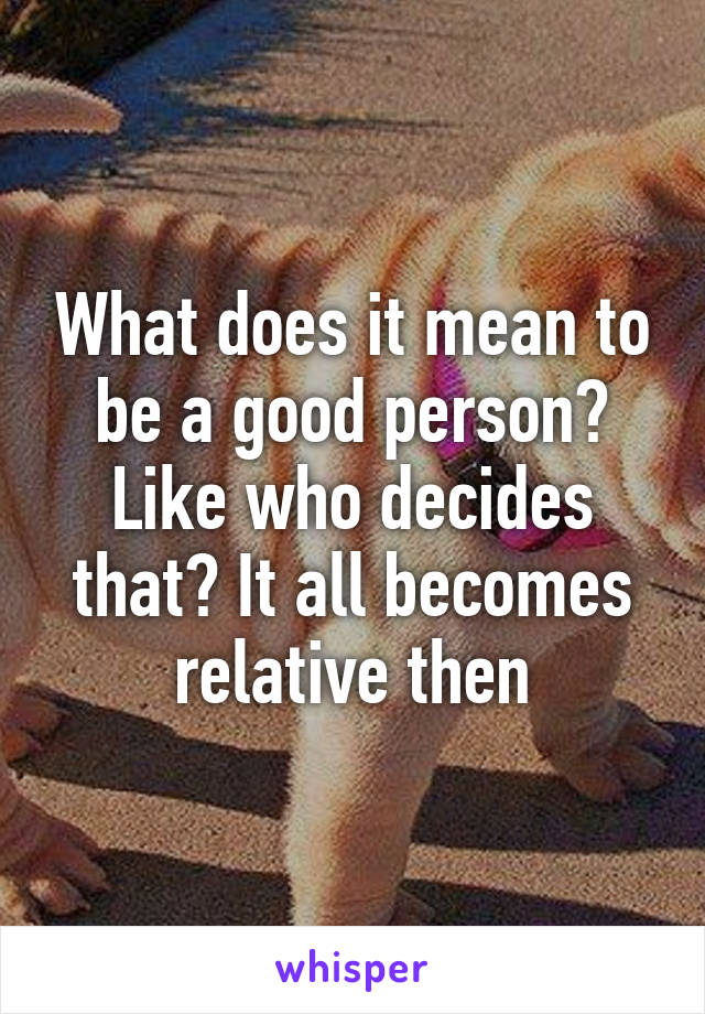 What does it mean to be a good person? Like who decides that? It all becomes relative then