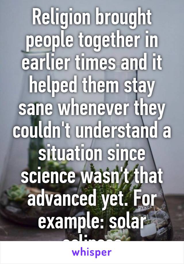 Religion brought people together in earlier times and it helped them stay sane whenever they couldn't understand a situation since science wasn't that advanced yet. For example: solar eclipses