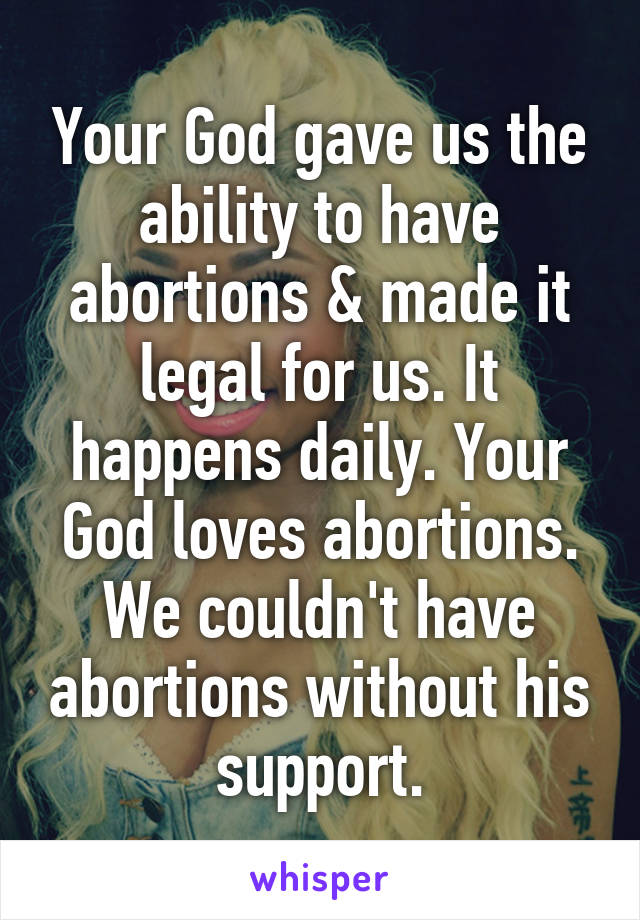 Your God gave us the ability to have abortions & made it legal for us. It happens daily. Your God loves abortions. We couldn't have abortions without his support.