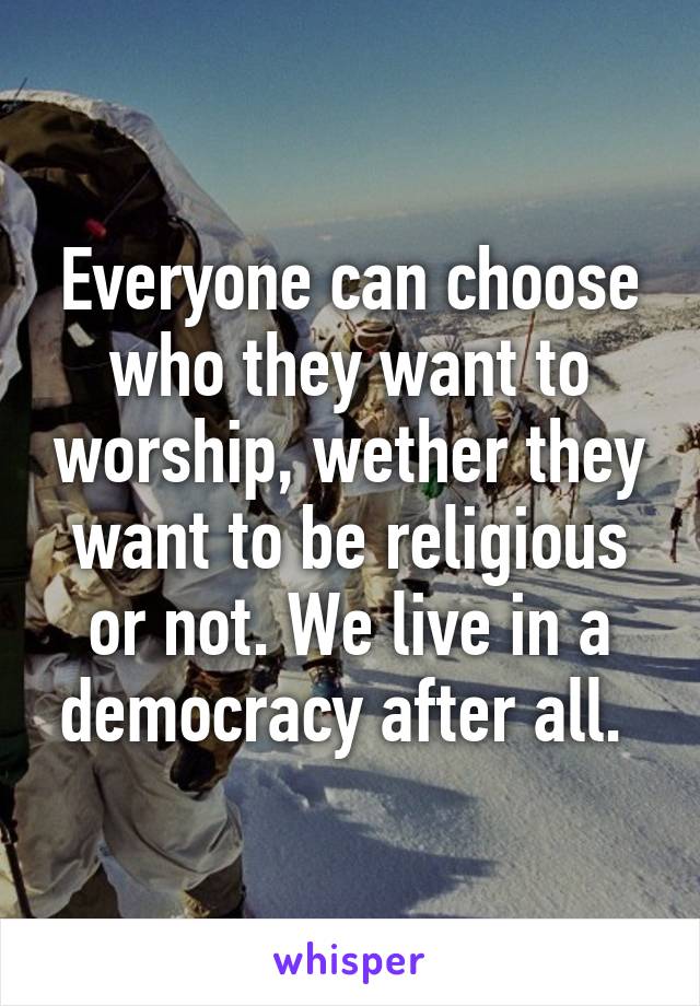 Everyone can choose who they want to worship, wether they want to be religious or not. We live in a democracy after all. 