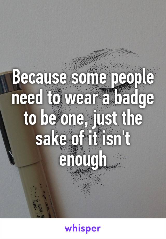 Because some people need to wear a badge to be one, just the sake of it isn't enough