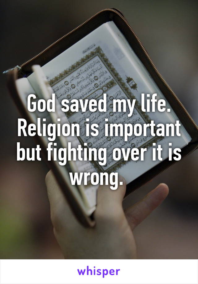 God saved my life. Religion is important but fighting over it is wrong. 