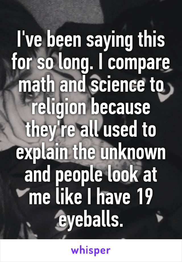 I've been saying this for so long. I compare math and science to religion because they're all used to explain the unknown and people look at me like I have 19 eyeballs.