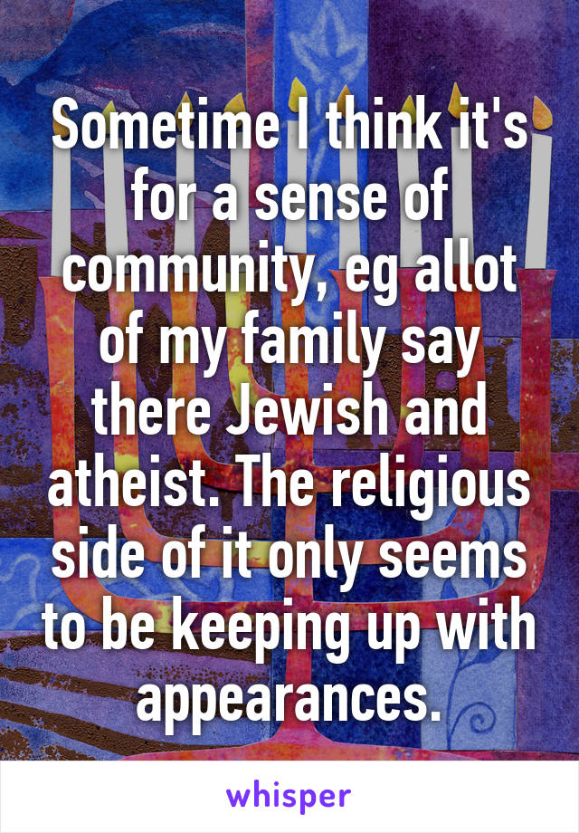 Sometime I think it's for a sense of community, eg allot of my family say there Jewish and atheist. The religious side of it only seems to be keeping up with appearances.