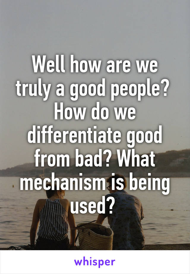 Well how are we truly a good people?  How do we differentiate good from bad? What mechanism is being used? 