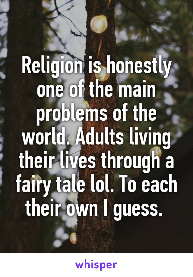 Religion is honestly one of the main problems of the world. Adults living their lives through a fairy tale lol. To each their own I guess. 