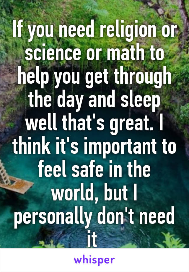 If you need religion or science or math to help you get through the day and sleep well that's great. I think it's important to feel safe in the world, but I personally don't need it 