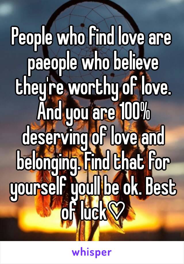 People who find love are paeople who believe they're worthy of love. And you are 100% deserving of love and belonging. Find that for yourself youll be ok. Best of luck♡