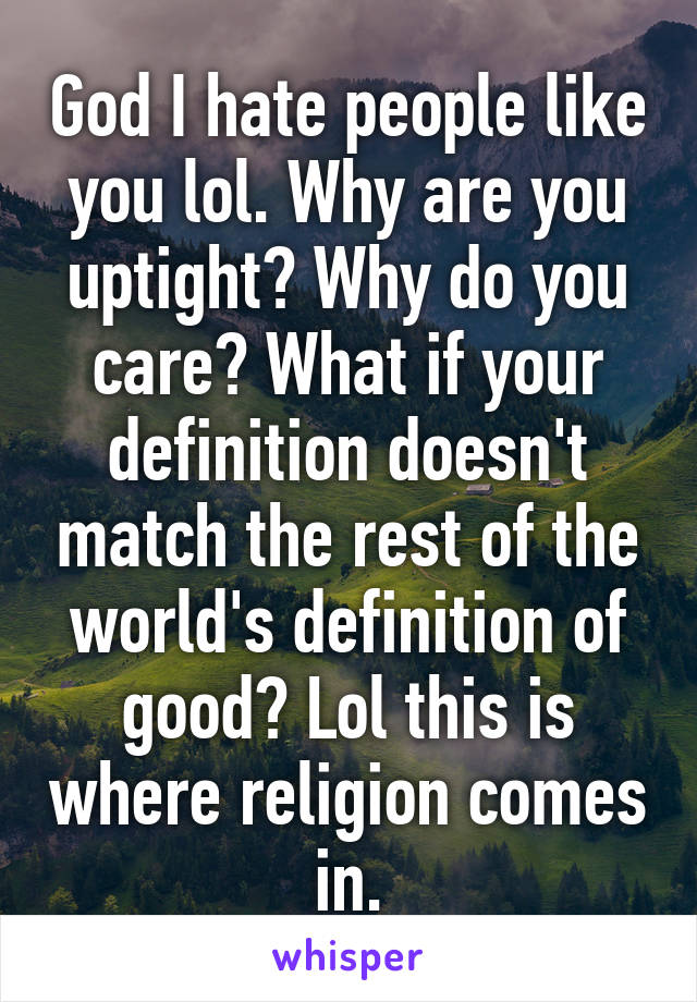 God I hate people like you lol. Why are you uptight? Why do you care? What if your definition doesn't match the rest of the world's definition of good? Lol this is where religion comes in.