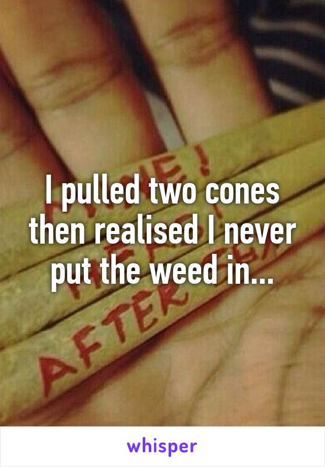 I pulled two cones then realised I never put the weed in...