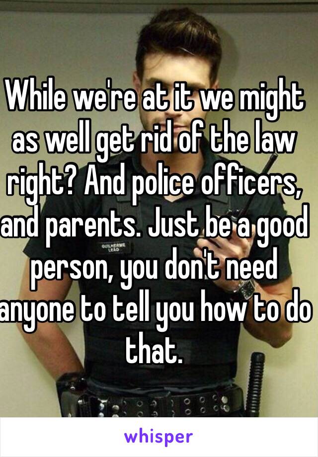 While we're at it we might as well get rid of the law right? And police officers, and parents. Just be a good person, you don't need anyone to tell you how to do that.