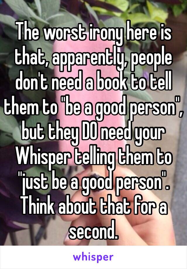 The worst irony here is that, apparently, people don't need a book to tell them to "be a good person", but they DO need your Whisper telling them to "just be a good person". Think about that for a second.