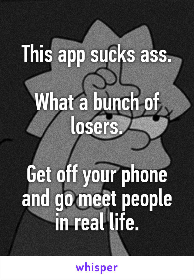 This app sucks ass.

What a bunch of losers.

Get off your phone and go meet people in real life.