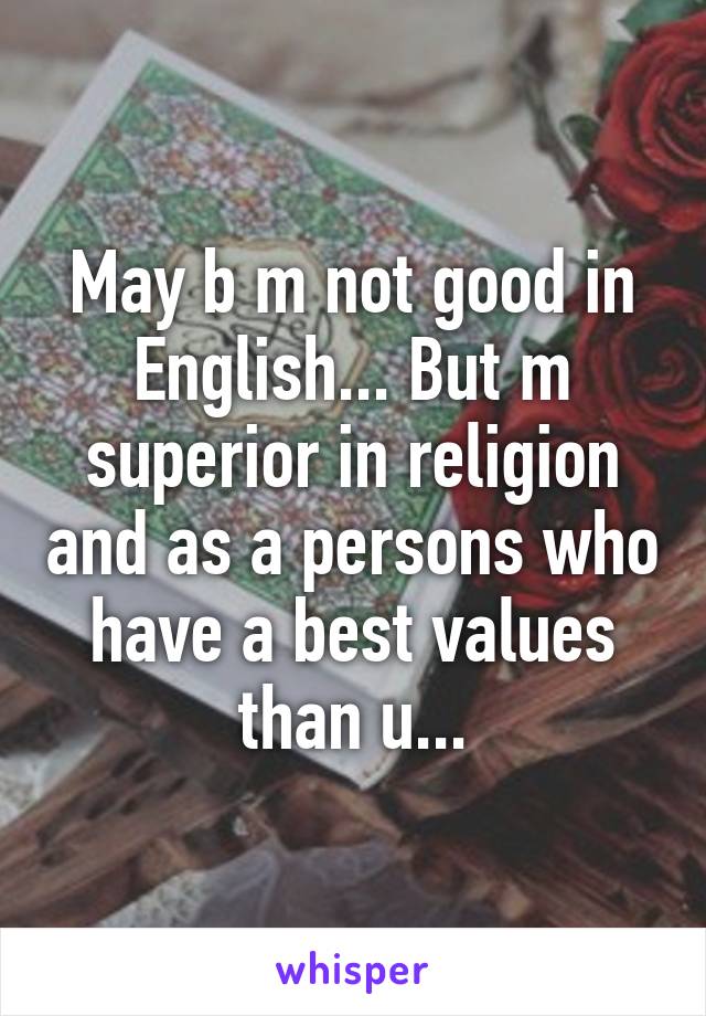 May b m not good in English... But m superior in religion and as a persons who have a best values than u...