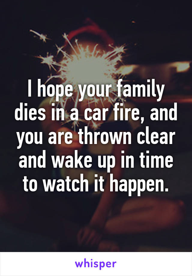 I hope your family dies in a car fire, and you are thrown clear and wake up in time to watch it happen.