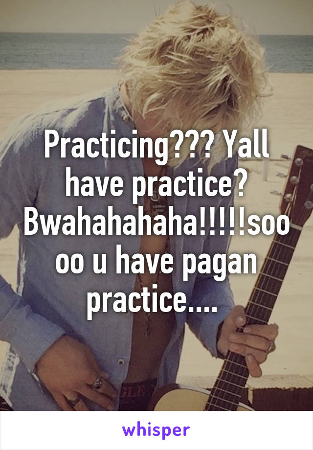 Practicing??? Yall have practice? Bwahahahaha!!!!!soooo u have pagan practice.... 