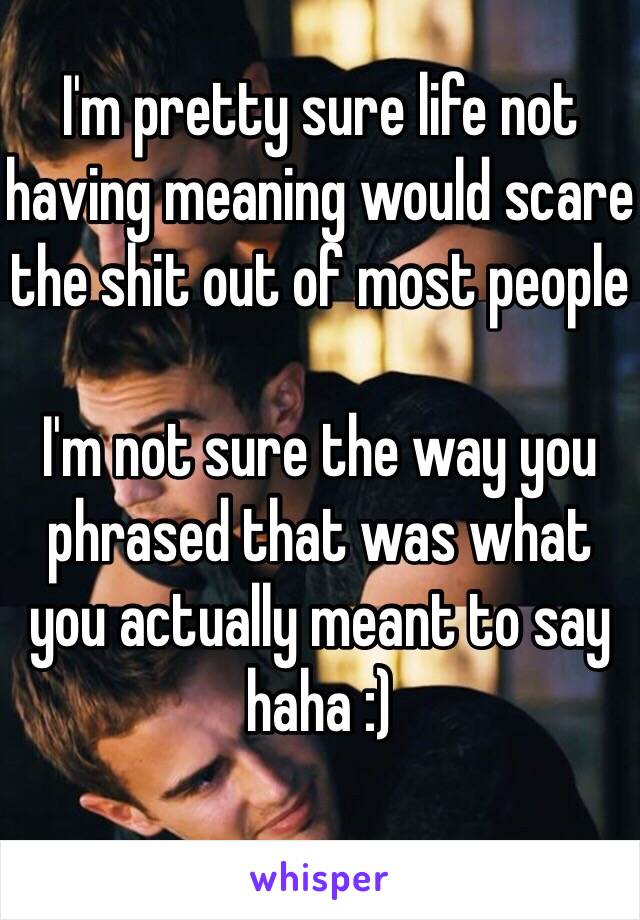 I'm pretty sure life not having meaning would scare the shit out of most people

I'm not sure the way you phrased that was what you actually meant to say haha :)