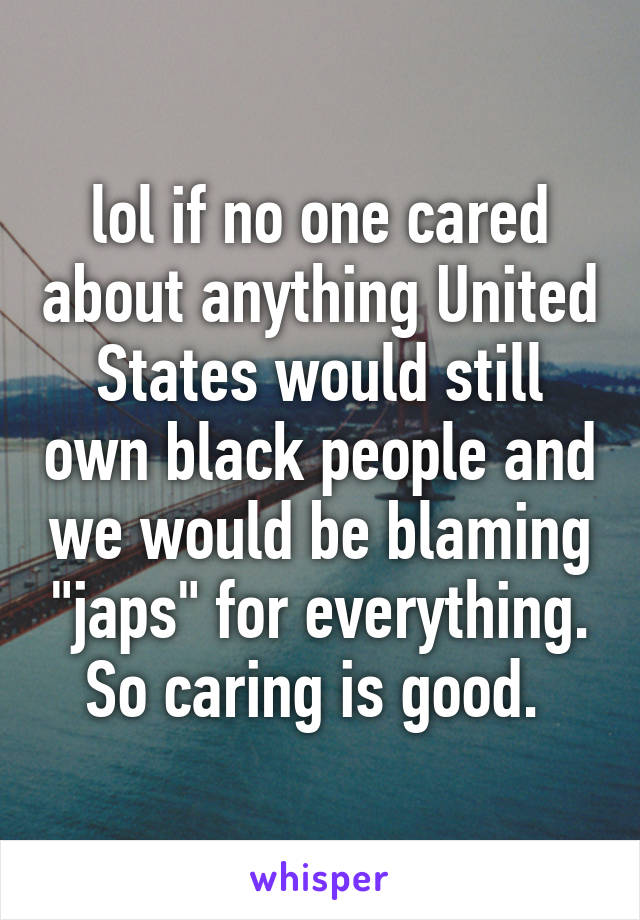 lol if no one cared about anything United States would still own black people and we would be blaming "japs" for everything. So caring is good. 