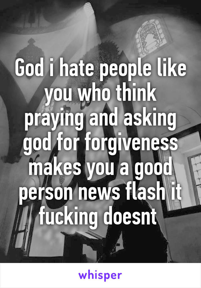 God i hate people like you who think praying and asking god for forgiveness makes you a good person news flash it fucking doesnt 