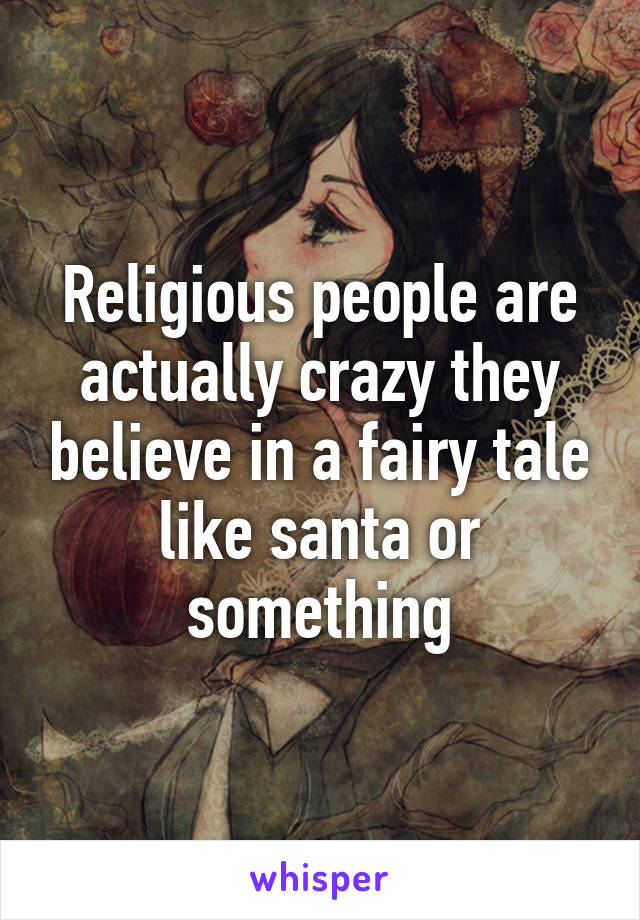 Religious people are actually crazy they believe in a fairy tale like santa or something