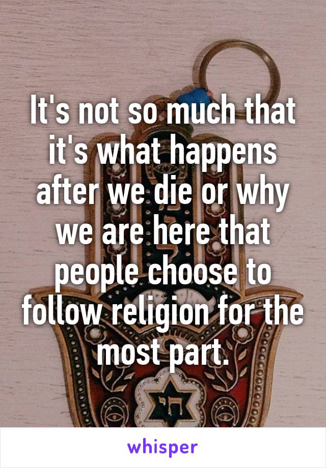 It's not so much that it's what happens after we die or why we are here that people choose to follow religion for the most part.