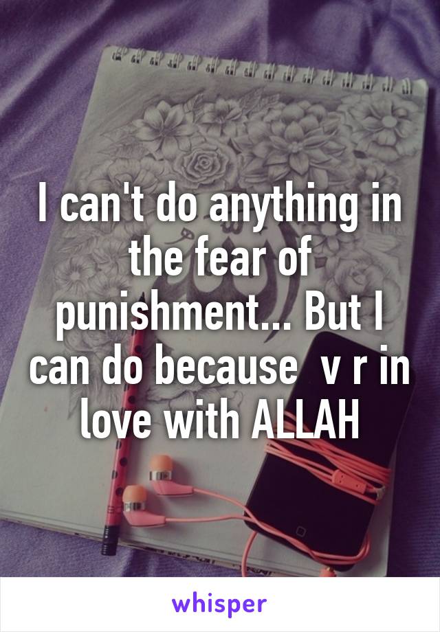 I can't do anything in the fear of punishment... But I can do because  v r in love with ALLAH