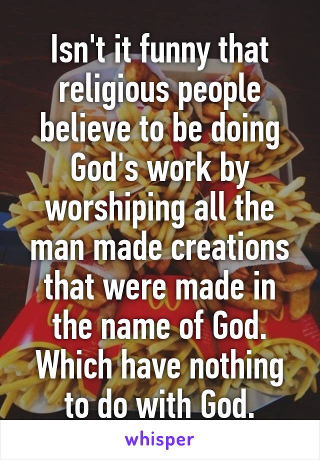 Isn't it funny that religious people believe to be doing God's work by worshiping all the man made creations that were made in the name of God. Which have nothing to do with God.