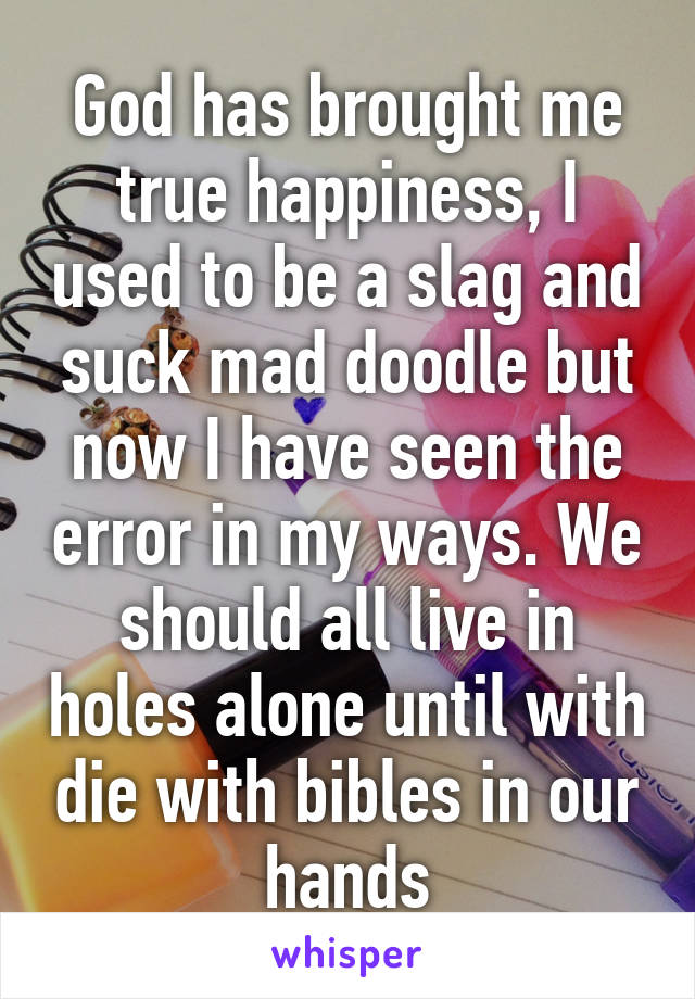 God has brought me true happiness, I used to be a slag and suck mad doodle but now I have seen the error in my ways. We should all live in holes alone until with die with bibles in our hands