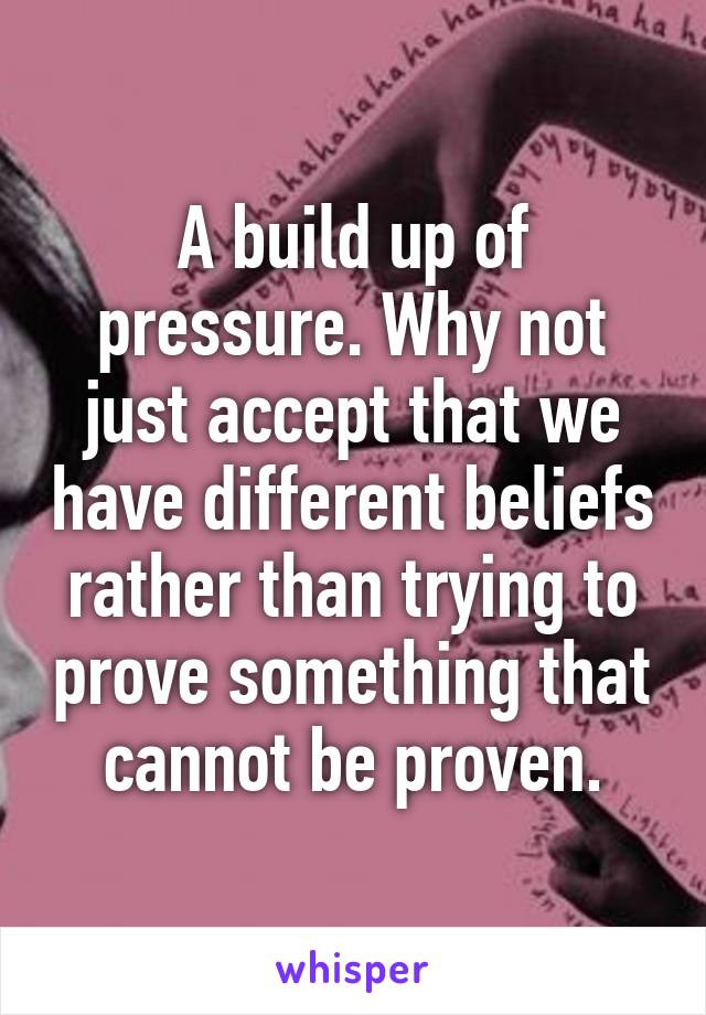 A build up of pressure. Why not just accept that we have different beliefs rather than trying to prove something that cannot be proven.