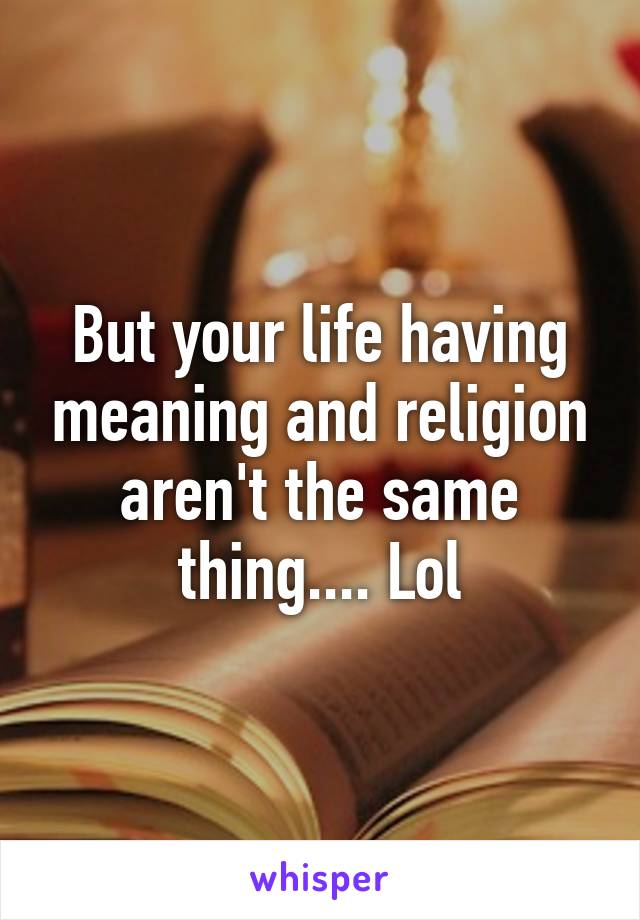 But your life having meaning and religion aren't the same thing.... Lol