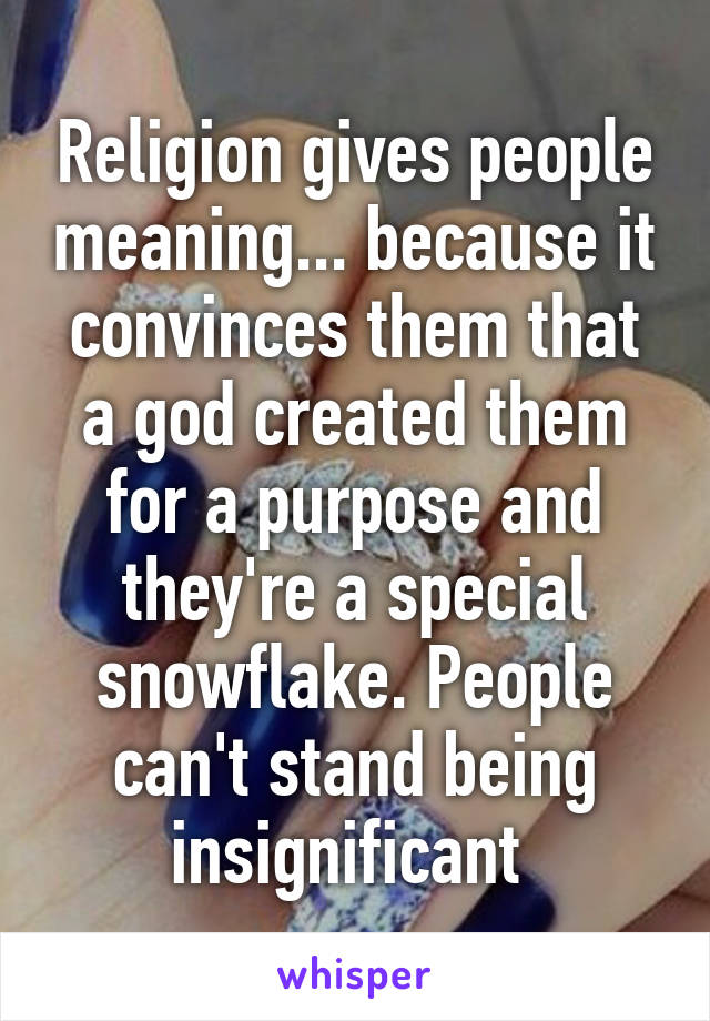 Religion gives people meaning... because it convinces them that a god created them for a purpose and they're a special snowflake. People can't stand being insignificant 