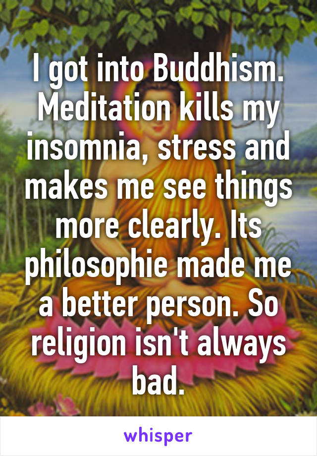 I got into Buddhism. Meditation kills my insomnia, stress and makes me see things more clearly. Its philosophie made me a better person. So religion isn't always bad.