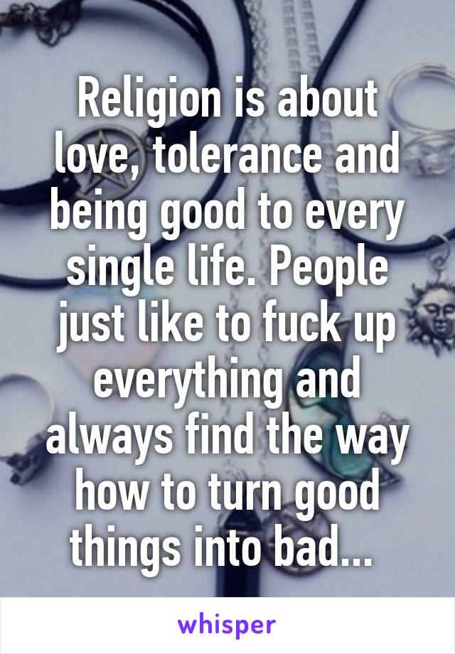 Religion is about love, tolerance and being good to every single life. People just like to fuck up everything and always find the way how to turn good things into bad... 