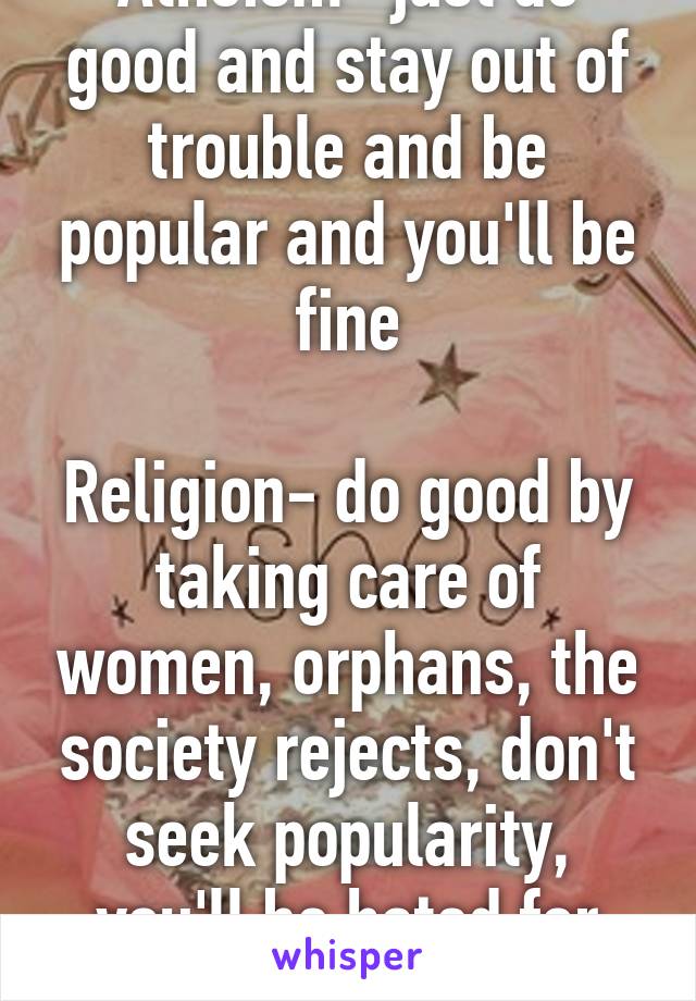 Atheism- just do good and stay out of trouble and be popular and you'll be fine

Religion- do good by taking care of women, orphans, the society rejects, don't seek popularity, you'll be hated for what you believe 