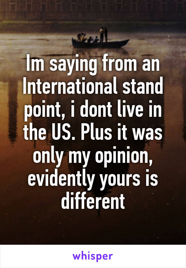 Im saying from an International stand point, i dont live in the US. Plus it was only my opinion, evidently yours is different