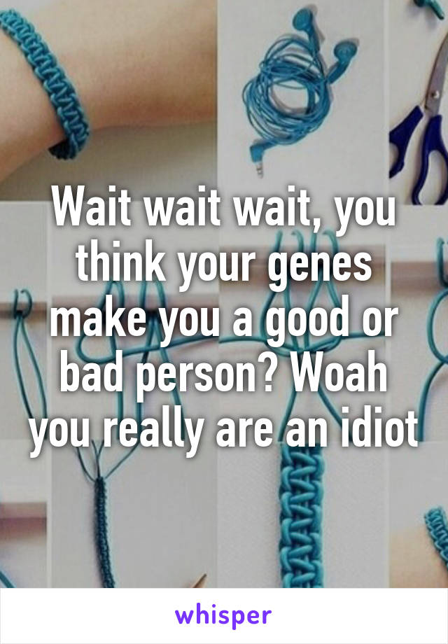 Wait wait wait, you think your genes make you a good or bad person? Woah you really are an idiot