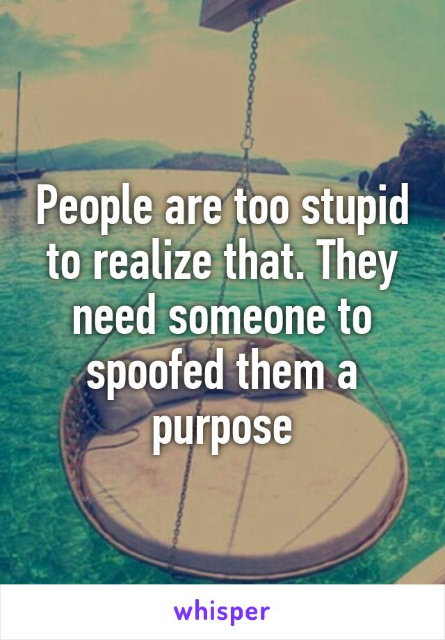 People are too stupid to realize that. They need someone to spoofed them a purpose