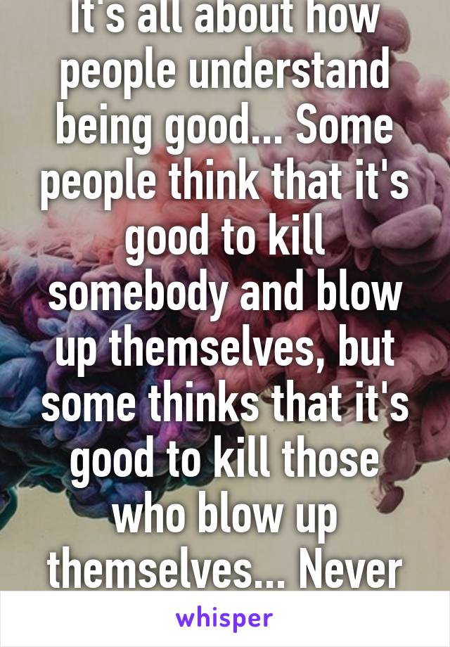 It's all about how people understand being good... Some people think that it's good to kill somebody and blow up themselves, but some thinks that it's good to kill those who blow up themselves... Never ending cycle... 