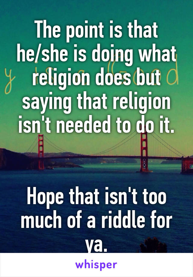 The point is that he/she is doing what religion does but saying that religion isn't needed to do it.


Hope that isn't too much of a riddle for ya.