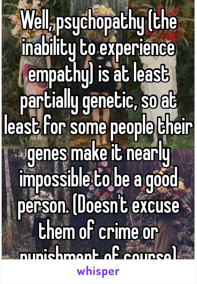 Well, psychopathy (the inability to experience empathy) is at least partially genetic, so at least for some people their genes make it nearly impossible to be a good person. (Doesn't excuse them of crime or punishment of course)