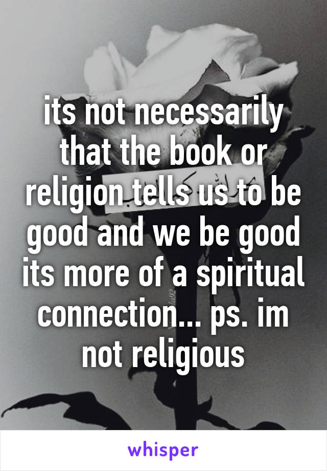 its not necessarily that the book or religion tells us to be good and we be good its more of a spiritual connection... ps. im not religious